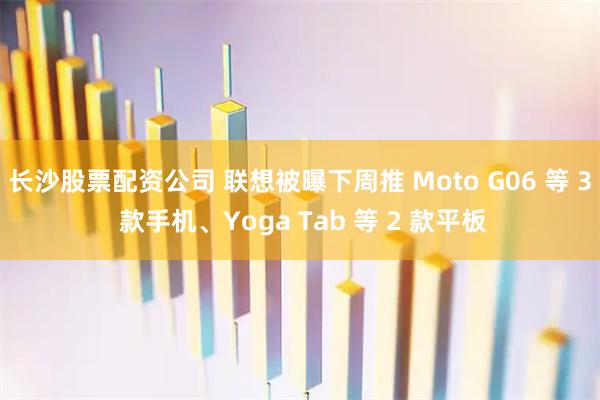 长沙股票配资公司 联想被曝下周推 Moto G06 等 3 款手机、Yoga Tab 等 2 款平板