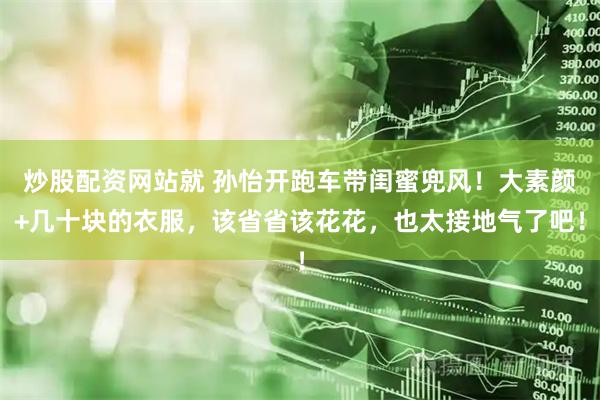 炒股配资网站就 孙怡开跑车带闺蜜兜风！大素颜+几十块的衣服，该省省该花花，也太接地气了吧！