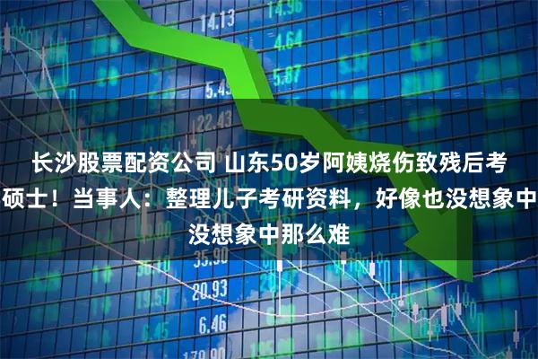 长沙股票配资公司 山东50岁阿姨烧伤致残后考取法学硕士！当事人：整理儿子考研资料，好像也没想象中那么难