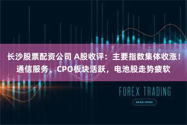 长沙股票配资公司 A股收评：主要指数集体收涨！通信服务、CPO板块活跃，电池股走势疲软