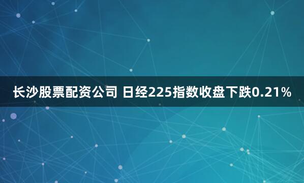 长沙股票配资公司 日经225指数收盘下跌0.21%