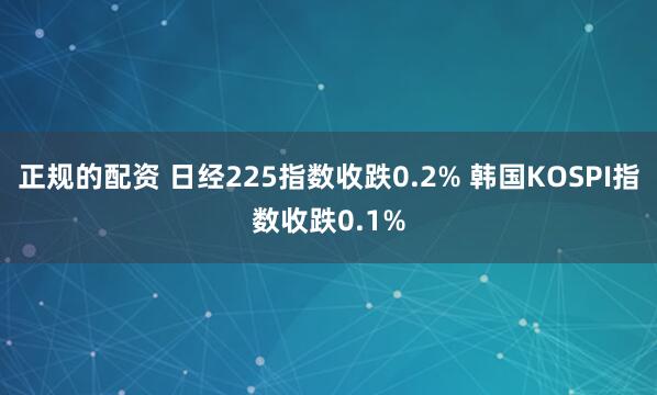 正规的配资 日经225指数收跌0.2% 韩国KOSPI指数收跌0.1%