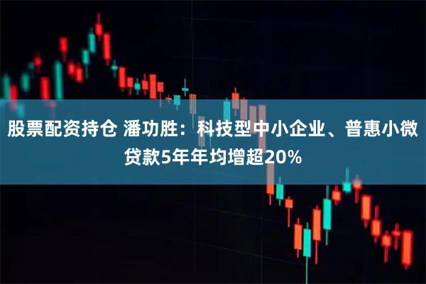 股票配资持仓 潘功胜：科技型中小企业、普惠小微贷款5年年均增超20%