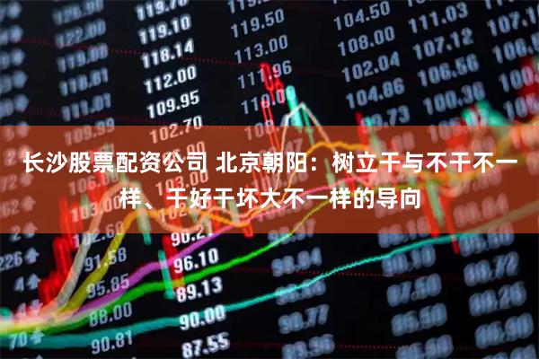 长沙股票配资公司 北京朝阳：树立干与不干不一样、干好干坏大不一样的导向