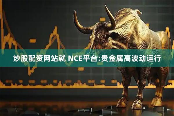 炒股配资网站就 NCE平台:贵金属高波动运行