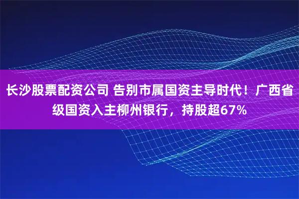 长沙股票配资公司 告别市属国资主导时代！广西省级国资入主柳州银行，持股超67%
