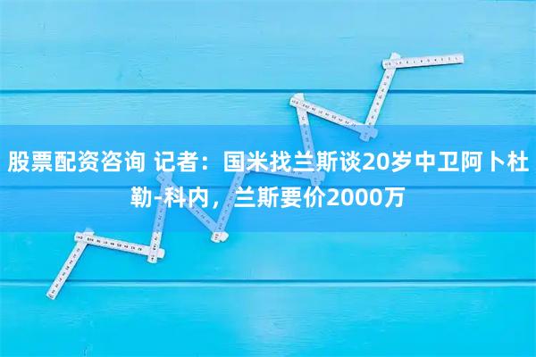 股票配资咨询 记者：国米找兰斯谈20岁中卫阿卜杜勒-科内，兰斯要价2000万