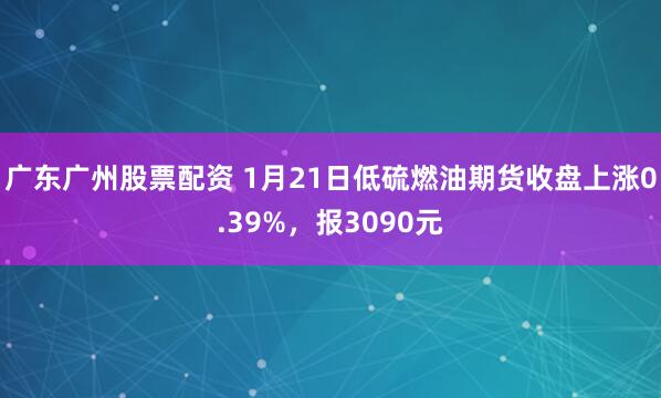 广东广州股票配资 1月21日低硫燃油期货收盘上涨0.39%，报3090元