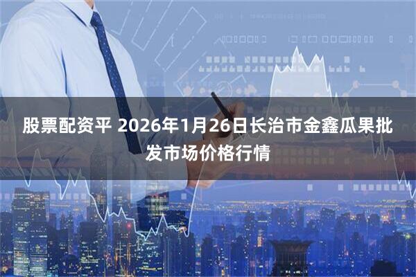 股票配资平 2026年1月26日长治市金鑫瓜果批发市场价格行情
