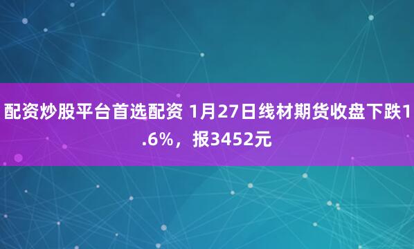 配资炒股平台首选配资 1月27日线材期货收盘下跌1.6%，报3452元