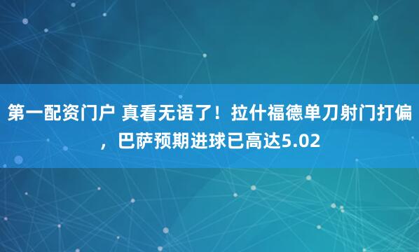 第一配资门户 真看无语了！拉什福德单刀射门打偏，巴萨预期进球已高达5.02