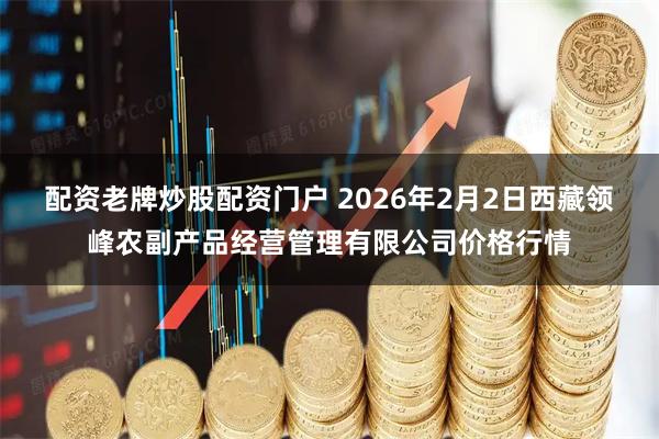 配资老牌炒股配资门户 2026年2月2日西藏领峰农副产品经营管理有限公司价格行情