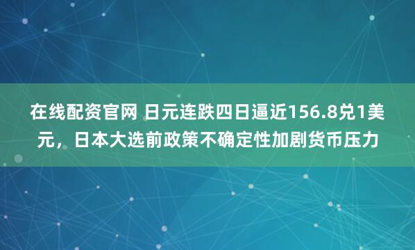 在线配资官网 日元连跌四日逼近156.8兑1美元，日本大选前政策不确定性加剧货币压力