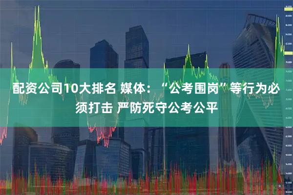 配资公司10大排名 媒体：“公考围岗”等行为必须打击 严防死守公考公平