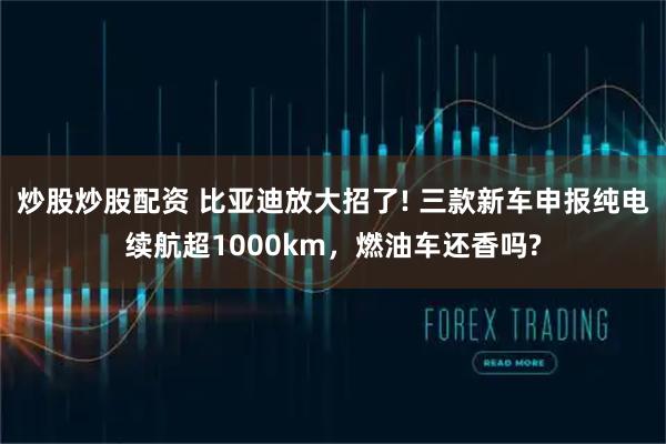 炒股炒股配资 比亚迪放大招了! 三款新车申报纯电续航超1000km，燃油车还香吗?