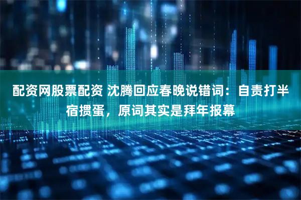 配资网股票配资 沈腾回应春晚说错词：自责打半宿掼蛋，原词其实是拜年报幕