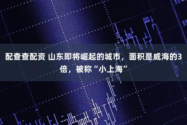 配查查配资 山东即将崛起的城市，面积是威海的3倍，被称“小上海”