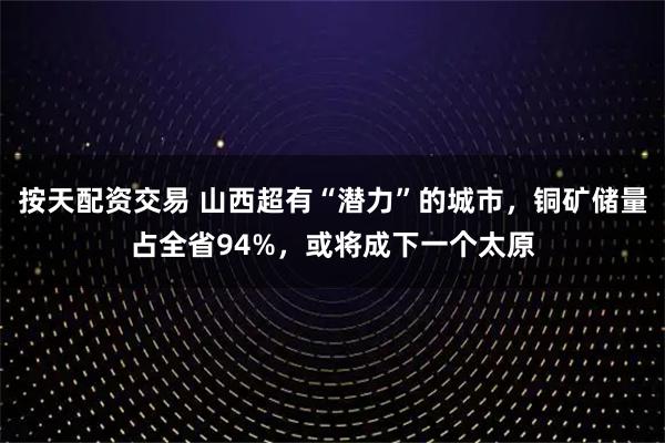 按天配资交易 山西超有“潜力”的城市，铜矿储量占全省94%，或将成下一个太原