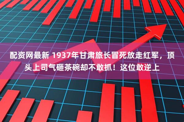 配资网最新 1937年甘肃旅长冒死放走红军，顶头上司气砸茶碗却不敢抓！这位敢逆上