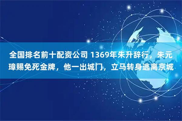 全国排名前十配资公司 1369年朱升辞行，朱元璋赐免死金牌，他一出城门，立马转身逃离京城
