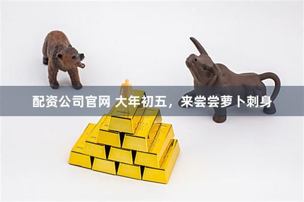 配资公司官网 大年初五，来尝尝萝卜刺身