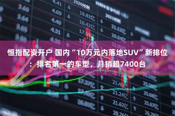 恒指配资开户 国内“10万元内落地SUV”新排位：排名第一的车型，月销超7400台