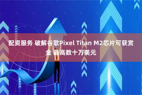 配资服务 破解谷歌Pixel Titan M2芯片可获赏金 最高数十万美元
