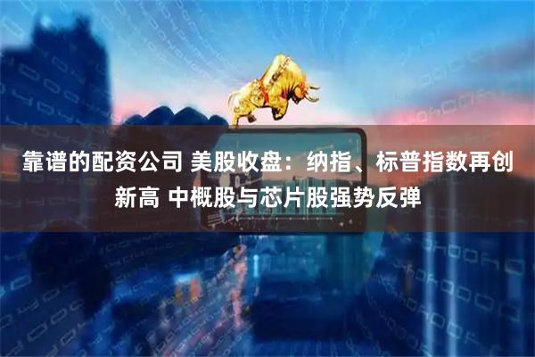 靠谱的配资公司 美股收盘：纳指、标普指数再创新高 中概股与芯片股强势反弹