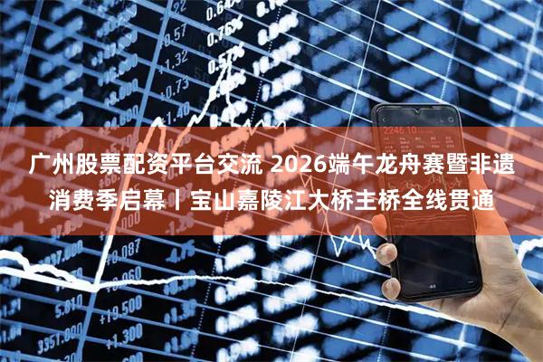 广州股票配资平台交流 2026端午龙舟赛暨非遗消费季启幕丨宝山嘉陵江大桥主桥全线贯通