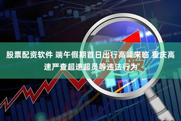 股票配资软件 端午假期首日出行高峰来临 重庆高速严查超速超员等违法行为