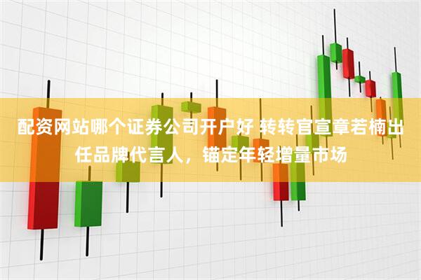 配资网站哪个证券公司开户好 转转官宣章若楠出任品牌代言人，锚定年轻增量市场