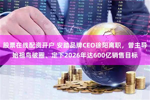 股票在线配资开户 安踏品牌CEO徐阳离职,曾主导始祖鸟破圈、定下2026年达600亿销售目标