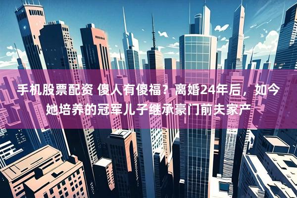 手机股票配资 傻人有傻福？离婚24年后，如今她培养的冠军儿子继承豪门前夫家产
